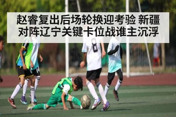 赵睿复出后场轮换迎考验 新疆对阵辽宁关键卡位战谁主沉浮
