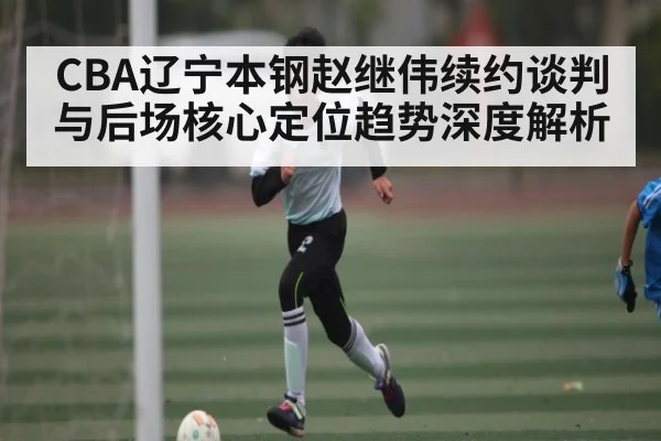 CBA辽宁本钢赵继伟续约谈判与后场核心定位趋势深度解析